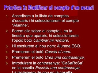 1.   Accedirem a la llista de comptes
     d’usuaris i hi seleccionarem el compte
     “Alumne”.
2.   Farem clic sobre el compte i, en la
     finestra que apareix, hi seleccionarem
     l’opció botó Cambiar mi nombre.
3.   Hi escriurem el nou nom: Alumne ESO.
4.   Premerem el botó Canvia el nom.
5.   Premerem el botó Crea una contrasenya.
6.   Introduirem la contrasenya: “CaSaRoSa”
     en la casella Escriviu una contrasenya.
 