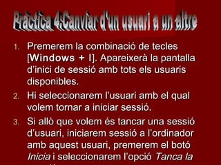 1.   Premerem la combinació de tecles
     [Windows + l ]. Apareixerà la pantalla
     d’inici de sessió amb tots els usuaris
     disponibles.
2.   Hi seleccionarem l’usuari amb el qual
     volem tornar a iniciar sessió.
3.   Si allò que volem és tancar una sessió
     d’usuari, iniciarem sessió a l’ordinador
     amb aquest usuari, premerem el botó
     Inicia i seleccionarem l’opció Tanca la
 