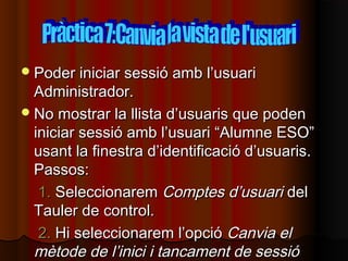  Poder iniciar sessió amb l’usuari
  Administrador.
 No mostrar la llista d’usuaris que poden
  iniciar sessió amb l’usuari “Alumne ESO”
  usant la finestra d’identificació d’usuaris.
  Passos:
   1. Seleccionarem Comptes d’usuari del
  Tauler de control.
   2. Hi seleccionarem l’opció Canvia el
  mètode de l’inici i tancament de sessió
 