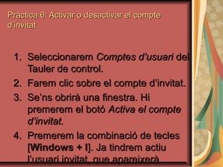 Pràctica 6: Activar o desactivar el compte
d’invitat


 1. Seleccionarem Comptes d’usuari del
    Tauler de control.
 2. Farem clic sobre el compte d’invitat.
 3. Se’ns obrirà una finestra. Hi
    premerem el botó Activa el compte
    d’invitat.
 4. Premerem la combinació de tecles
    [Windows + l]. Ja tindrem actiu
    l’usuari invitat, que apareixerà
 