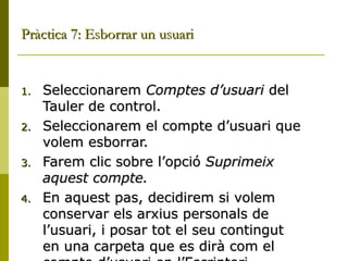 Pràctica 7: Esborrar un usuari


1.   Seleccionarem Comptes d’usuari del
     Tauler de control.
2.   Seleccionarem el compte d’usuari que
     volem esborrar.
3.   Farem clic sobre l’opció Suprimeix
     aquest compte.
4.   En aquest pas, decidirem si volem
     conservar els arxius personals de
     l’usuari, i posar tot el seu contingut
     en una carpeta que es dirà com el
 