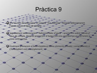 Pràctica 9

Ara haurem de seleccionar el compte “Eso Alumnes”. Després seleccionarem
l’opció canvia el tipus de compte.

Seguidament seleccionarem “Adiministrador d’equip” i premerem sobre Canvia el
tipus de compte. Després premerem el botó Crea una contrasenya on escriurem la
nova contrasenya.

Finalment premerem el botó Establecer como elemento privado i comprovarem si
s’ha establert com a complement.
 
