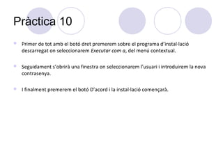 Pràctica 10
   Primer de tot amb el botó dret premerem sobre el programa d’instal·lació
    descarregat on seleccionarem Executar com a, del menú contextual.

   Seguidament s’obrirà una finestra on seleccionarem l’usuari i introduirem la nova
    contrasenya.

   I finalment premerem el botó D’acord i la instal·lació començarà.
 