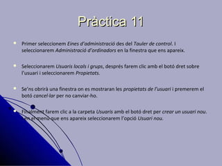 Pràctica 11
   Primer seleccionem Eines d’administració des del Tauler de control. I
    seleccionarem Administració d’ordinadors en la finestra que ens apareix.

   Seleccionarem Usuaris locals i grups, després farem clic amb el botó dret sobre
    l’usuari i seleccionarem Propietats.

   Se’ns obrirà una finestra on es mostraran les propietats de l’usuari i premerem el
    botó cancel·lar per no canviar-ho.

   Finalment farem clic a la carpeta Usuaris amb el botó dret per crear un usuari nou.
    I en el menú que ens apareix seleccionarem l’opció Usuari nou.
 