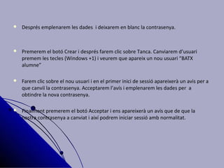    Després emplenarem les dades i deixarem en blanc la contrasenya.



   Premerem el botó Crear i després farem clic sobre Tanca. Canviarem d’usuari
    premem les tecles (Windows +1) i veurem que apareix un nou usuari “BATX
    alumne”

   Farem clic sobre el nou usuari i en el primer inici de sessió apareixerà un avis per a
    que canviï la contrasenya. Acceptarem l’avís i emplenarem les dades per a
    obtindre la nova contrasenya.

   Finalment premerem el botó Acceptar i ens apareixerà un avís que de que la
    nostra contrasenya a canviat i així podrem iniciar sessió amb normalitat.
 