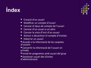 Índex
          Creació d’un usuari
         Modificar un compte d’usuari
         Canviar el tipus de compte de l’usuari
         Canviar d’un usuari a un altre
         Canviar la vista d’inici d’un usuari
         Activar o desactivar el compte d’invitats
         Esborrar un usuari
        Accedir a la informació de les carpetes
        d’usuaris
        Convertir la informació de l’usuari en
        privada
        Instal·lar programes amb usuari del grup
        Gestionar usuari des d’eines
        d’administració.
 