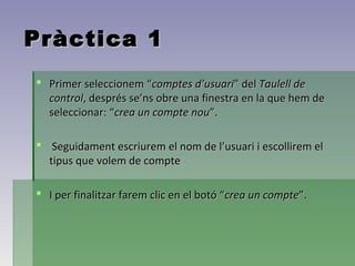 Pràctica 1
 Primer seleccionem “comptes d’usuari” del Taulell de
  control, després se’ns obre una finestra en la que hem de
  seleccionar: “crea un compte nou”.

 Seguidament escriurem el nom de l’usuari i escollirem el
  tipus que volem de compte

 I per finalitzar farem clic en el botó “crea un compte”.
 