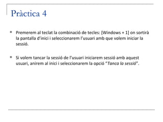 Pràctica 4
   Premerem al teclat la combinació de tecles: [Windows + 1] on sortirà
    la pantalla d’inici i seleccionarem l’usuari amb que volem iniciar la
    sessió.

   Si volem tancar la sessió de l’usuari iniciarem sessió amb aquest
    usuari, anirem al inici i seleccionarem la opció “Tanca la sessió”.
 