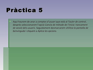 Pràctica 5
 Aquí haurem de anar a comptes d’usuari que està al Tauler de control,
  després seleccionarem l’opció Canvia de mètode de l'inicia i tancament
  de sessió dels usuaris. Seguidament desmarcarem Utilitza la pantalla de
  benvinguda i cliquem a Aplica les opcions.
 