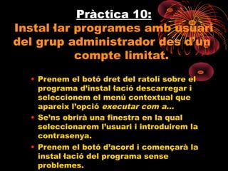 Pràctica 10:
Instal·lar programes amb usuari
del grup administrador des d’un
           compte limitat.
  • Prenem el botó dret del ratolí sobre el
    programa d’instal·lació descarregar i
    seleccionem el menú contextual que
    apareix l’opció executar com a...
  • Se’ns obrirà una finestra en la qual
    seleccionarem l’usuari i introduirem la
    contrasenya.
  • Prenem el botó d’acord i començarà la
    instal·lació del programa sense
    problemes.
 