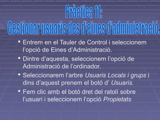  Entrem en el Tauler de Control i seleccionem
  l’opció de Eines d’Administració.
 Dintre d’aquesta, seleccionem l’opció de
  Administració de l’ordinador.
 Seleccionarem l’arbre Usuaris Locals i grups i
  dins d’aquest prenem el botó d’ Usuaris.
 Fem clic amb el botó dret del ratolí sobre
  l’usuari i seleccionem l’opció Propietats
 
