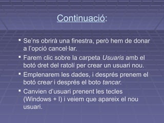 Continuació:

 Se’ns obrirà una finestra, però hem de donar
  a l’opció cancel·lar.
 Farem clic sobre la carpeta Usuaris amb el
  botó dret del ratolí per crear un usuari nou.
 Emplenarem les dades, i després prenem el
  botó crear i després el boto tancar.
 Canvien d’usuari prenent les tecles
  (Windows + l) i veiem que apareix el nou
  usuari.
 