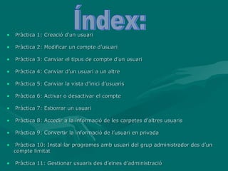 •   Pràctica 1: Creació d’un usuari

•   Pràctica 2: Modificar un compte d’usuari

•   Pràctica 3: Canviar el tipus de compte d’un usuari

•   Pràctica 4: Canviar d’un usuari a un altre

•   Pràctica 5: Canviar la vista d’inici d’usuaris

•   Pràctica 6: Activar o desactivar el compte

•   Pràctica 7: Esborrar un usuari

•   Pràctica 8: Accedir a la informació de les carpetes d’altres usuaris

•   Pràctica 9: Convertir la informació de l’usuari en privada

•    Pràctica 10: Instal·lar programes amb usuari del grup administrador des d’un
    compte limitat

•   Pràctica 11: Gestionar usuaris des d’eines d’administració
 