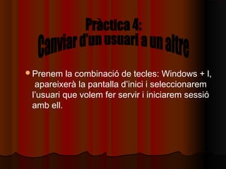 Prenem    la combinació de tecles: Windows + l,
  apareixerà la pantalla d’inici i seleccionarem
 l’usuari que volem fer servir i iniciarem sessió
 amb ell.
 