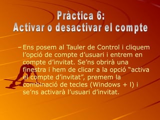– Ens posem al Tauler de Control i cliquem
  l’opció de compte d’usuari i entrem en
  compte d’invitat. Se’ns obrirà una
  finestra i hem de clicar a la opció “activa
  el compte d’invitat”, premem la
  combinació de tecles (Windows + l) i
  se’ns activarà l’usuari d’invitat.
 