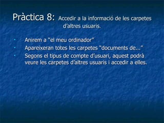 Pràctica 8:       Accedir a la informació de les carpetes
                    d’altres usuaris.

   Anirem a “el meu ordinador”
   Apareixeran totes les carpetes “documents de...”
   Segons el tipus de compte d’usuari, aquest podrà
    veure les carpetes d’altres usuaris i accedir a elles.
 
