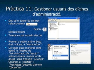 Pràctica 11: Gestionar usuaris des d’eines
                         d’administració.
   Des de el tauler de control
    seleccionarem

                          després
    seleccionarem
   També es pot accedir des de

   Premen a sobre amb el boto
    dret i clicant a “Administrar”
   De totes dues maneres sens
    obrirà la finestra de
    “Administració de l’equip” i
    seleccionarem usuaris locals i
    grups i dins d’aquest “Usuaris”.
    Clicarem a “Invitats” i
    “Propietats” després clicr-em
    “Cancel·lar”
 