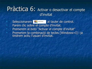 Pràctica 6: Activar o desactivar el compte
                       d’invitat
   Seleccionarem               al tauler de control.
   Farem clic sobre el compte d’invitat.
   Premerem al botó “Activar el compte d’invitat”
   Premerem la combinació de tecles [Windows+I] i ja
    tindrem actiu l’usuari d’invitat.
 