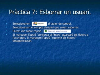 Pràctica 7: Esborrar un usuari.
    Seleccionarem                 al tauler de control.
    Seleccionarem el compte d’usuari que volem esborrar.
    Farem clic sobre l’opció
    Si marquem l’opció “conserva el fitxers” guardarà els fitxers a
     l’escriptori. Si marquem l’opció “suprimir els fitxers”
     desapareixeran.
 