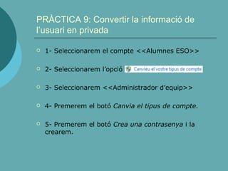 PRÀCTICA 9: Convertir la informació de
l’usuari en privada
 1- Seleccionarem el compte <<Alumnes ESO>>
 2- Seleccionarem l’opció
 3- Seleccionarem <<Administrador d’equip>>
 4- Premerem el botó Canvia el tipus de compte.
 5- Premerem el botó Crea una contrasenya i la
crearem.
 