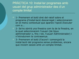 PRÀCTICA 10: Instal·lar programes amb
usuari del grup administrador des d’un
compte limitat
 1- Premerem el botó dret del ratolí sobre el
programa d’instal·lació descarregat i seleccionarem
en el menú contextual que apareix l’opció Executar
com a...
 2- Se’ns obrirà una finestra com la de la finestra, en
la qual seleccionarem l’usuari (de tipus
administrador o, fins i tot, l’usuari Administrador) i
n’introduirem la contrasenya.
 3- Premerem el botó D’acord i començarà la
instal·lació del programa sense problemes, encara
que iniciem sessió amb un compte limitat.
 