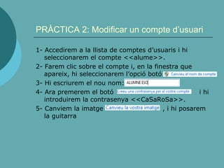 PRÀCTICA 2: Modificar un compte d’usuari
1- Accedirem a la llista de comptes d’usuaris i hi
seleccionarem el compte <<alume>>.
2- Farem clic sobre el compte i, en la finestra que
apareix, hi seleccionarem l’opció botó
3- Hi escriurem el nou nom:
4- Ara premerem el botó i hi
introduirem la contrasenya <<CaSaRoSa>>.
5- Canviem la imatge , i hi posarem
la guitarra
 