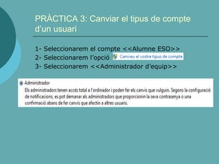 PRÀCTICA 3: Canviar el tipus de compte
d’un usuari
1- Seleccionarem el compte <<Alumne ESO>>
2- Seleccionarem l’opció
3- Seleccionarem <<Administrador d’equip>>
 