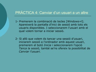 PRÀCTICA 4: Canviar d’un usuari a un altre
1- Premerem la combinació de tecles [Windows+l].
Apareixerà la pantalla d’inici de sessió amb tots els
usuaris disponibles. I seleccionarem l’usuari amb el
qual volem tornar a iniciar sessió.
2- Si allò que volem és tancar una sessió d’usuari,
iniciarem sessió a l’ordinador amb aquest usuari,
premerem el botó Inicia i seleccionarem l’opció
Tanca la sessió, també se’ns ofereix la possibilitat de
Canviar l’usuari.
 