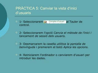 PRÀCTICA 5: Canviar la vista d’inici
d’usuaris
 1- Seleccionarem al Tauler de
control.
 2- Seleccionarem l’opció Canvia el mètode de l’inici i
tancament de sessió dels usuaris.
 3- Desmarcarem la casella utilitza la pantalla de
benvinguda i premerem el botó Aplica les opcions.
 4- Reiniciarem l’ordinador o canviarem d’usuari per
introduir les dades.
 