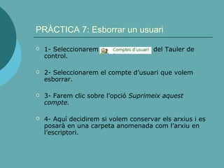 PRÀCTICA 7: Esborrar un usuari
 1- Seleccionarem del Tauler de
control.
 2- Seleccionarem el compte d’usuari que volem
esborrar.
 3- Farem clic sobre l’opció Suprimeix aquest
compte.
 4- Aquí decidirem si volem conservar els arxius i es
posarà en una carpeta anomenada com l’arxiu en
l’escriptori.
 