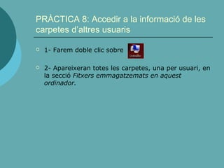PRÀCTICA 8: Accedir a la informació de les
carpetes d’altres usuaris
 1- Farem doble clic sobre
 2- Apareixeran totes les carpetes, una per usuari, en
la secció Fitxers emmagatzemats en aquest
ordinador.
 