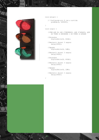 void setup() {
// Configurem pin 8 com a sortida
pinMode(8, OUTPUT);
}
void loop() {
//FEM QUE EL LED S'ENCENGUI, QUE S'APAGUI, QUE
ES TORNI A ENCENDRE I ES TORNI A APAGAR
//Encendre
digitalWrite(8, HIGH);
//Mantenir durant 3 segons
delay(3000);
//Apagar
digitalWrite(8, LOW);
//Mantenir durant 3 segons
delay(3000);
//Encendre
digitalWrite(8, HIGH);
//Mantenir durant 3 segons
delay(3000);
//Apagar
digitalWrite(8, LOW);
//Mantenir durant 3 segons
delay(3000);
}
- 4 -
 
