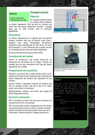 Compte enrere
Objectiu
En aquesta pràctica farem
un compte enrere utilitzant
un Seven Segments. S'ha de tenir en compte que
cada línia del Seven Segments s'encén i s'apaga
igual que un LED normal, amb la instrucció
digitalWrite.
Descripció
Un Seven Segments és un aparell que ens permet
mostrar números fent que s'il·luminin unes línies i
apagant unes altres. Necessitem connectar-lo
mitjançant dues resistències de 220 ohms. Ho hem
de connectar a 7 pins d'Arduino per a poder canviar
la il·luminació de les línies del Seven Segments.
El seu funcionament és igual al dels LEDs.
Construcció del model
Farem la construcció del model fixant-nos en
l'esquema de connexions de la imatge. Tindrem en
compte que les dos connexions del mig del Seven
Segments van al GND.
Programació de la pràctica
Crearem una funció per a cada número (del 0 al 9).
Cada funció tindrà el codi necessari per a encendre el
Seven Segments de manera que representi el seu
número.
Anirem cridant a aquestes funcions de manera que
fem un compte enrere, des del 9 fins al 0. Quan
acabi, ha de tornar a començar.
Addicionalment crearem una funció que apagui el
Seven Segments sencer.
Exercicis opcionals
OP1: Connectar un botó, i fer que quan el premem, el
compte enrere torni a començar.
OP2: Al connectar el Seven Segments ens hem deixat
una posició sense punxar (a sota a la dreta), aquesta
posició correspon al punt que podem veure que te el
component. Intenta encendre i apagar aquest punt.
Ilustración 3: Esquema de muntatge
Ilustración 4: Proposta de muntatge – Podem veure el resultat
de l'esquema muntat.
Funció:
Sota del loop podem escriure nous
apartats a on insertar codi, i
cridar-los des del loop. D'aquesta
manera, si hem de repetir un codi al
loop, podem fer una funció i cridar-
la diverses vegades per tenir-ho tot
més ordenat i més fàcil d'entendre.
Exemple:
void loop() {
//cridem a la funció uno
uno();
}
//funció que es diu uno
void uno() {
//encendre un LED
digitalWrite(3, HIGH);
}
Material
1 Seven Segments
1 Resistència de 220
 