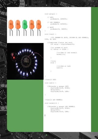 void setup() {
// LED1
pinMode(8, OUTPUT);
// LED VERMELL
pinMode(9, OUTPUT);
// BOTÓ
pinMode(10, INPUT);
}
void loop() {
//SI PREMEM EL BOTÓ, CRIDEM AL LED VERMELL,
SINO, AL LED1
//Comprovem l'estat del botó
int estat = digitalRead(5);
//si premem el botó
if (estat == HIGH) {
//cridem al led vermell
vermell();
}
//sino
else {
//cridem al led1
led1();
}
}
//funció LED1
void led1() {
//Encendre y apagar LED1
digitalWrite(8, HIGH);
delay(500);
digitalWrite(8, LOW);
}
//funció LED VERMELL
void vermell() {
//Encendre y apagar LED VERMELL
digitalWrite(9, HIGH);
delay(500);
digitalWrite(9, LOW);
}
- 8 -
 