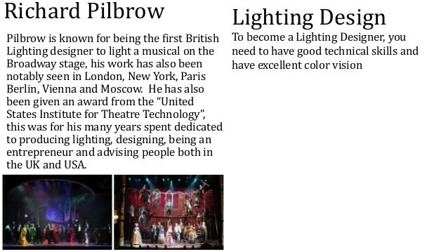Richard Pilbrow
Pilbrow is known for being the first British
Lighting designer to light a musical on the
Broadway stage, his work has also been
notably seen in London, New York, Paris
Berlin, Vienna and Moscow. He has also
been given an award from the “United
States Institute for Theatre Technology”,
this was for his many years spent dedicated
to producing lighting, designing, being an
entrepreneur and advising people both in
the UK and USA.
Lighting Design
To become a Lighting Designer, you
need to have good technical skills and
have excellent color vision
 