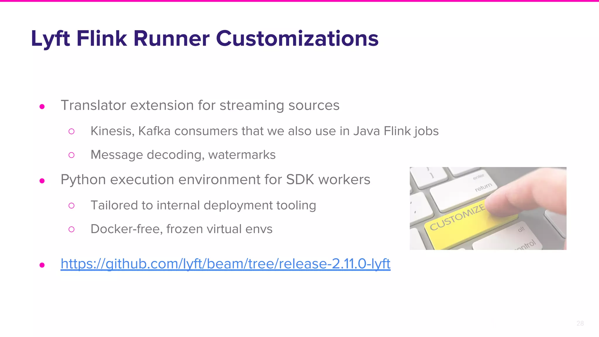 28
Lyft Flink Runner Customizations
● Translator extension for streaming sources
○ Kinesis, Kafka consumers that we also use in Java Flink jobs
○ Message decoding, watermarks
● Python execution environment for SDK workers
○ Tailored to internal deployment tooling
○ Docker-free, frozen virtual envs
● https://github.com/lyft/beam/tree/release-2.11.0-lyft
 