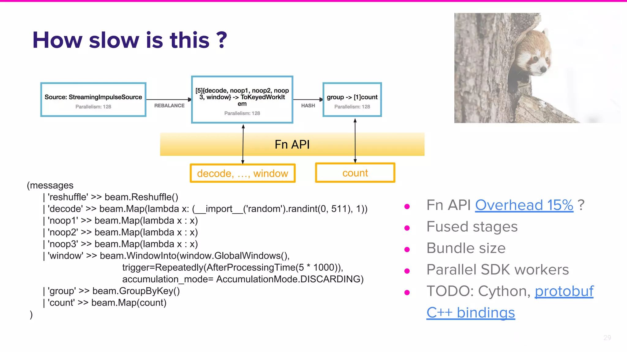 29
Fn API
How slow is this ?
● Fn API Overhead 15% ?
● Fused stages
● Bundle size
● Parallel SDK workers
● TODO: Cython, protobuf
C++ bindings
decode, …, window count
(messages
| 'reshuffle' >> beam.Reshuffle()
| 'decode' >> beam.Map(lambda x: (__import__('random').randint(0, 511), 1))
| 'noop1' >> beam.Map(lambda x : x)
| 'noop2' >> beam.Map(lambda x : x)
| 'noop3' >> beam.Map(lambda x : x)
| 'window' >> beam.WindowInto(window.GlobalWindows(),
trigger=Repeatedly(AfterProcessingTime(5 * 1000)),
accumulation_mode= AccumulationMode.DISCARDING)
| 'group' >> beam.GroupByKey()
| 'count' >> beam.Map(count)
)
 