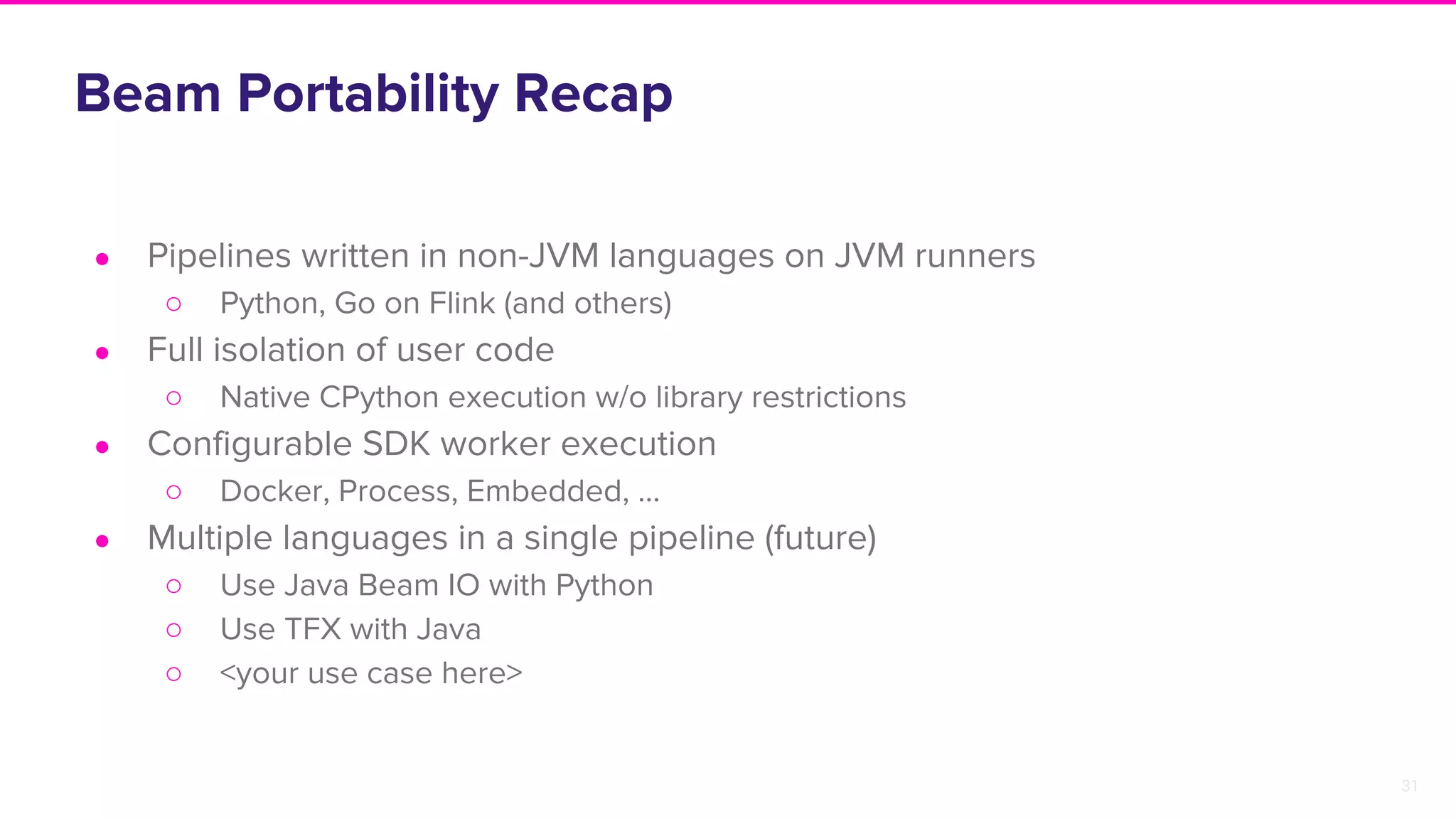 31
Beam Portability Recap
● Pipelines written in non-JVM languages on JVM runners
○ Python, Go on Flink (and others)
● Full isolation of user code
○ Native CPython execution w/o library restrictions
● Configurable SDK worker execution
○ Docker, Process, Embedded, ...
● Multiple languages in a single pipeline (future)
○ Use Java Beam IO with Python
○ Use TFX with Java
○ <your use case here>
 