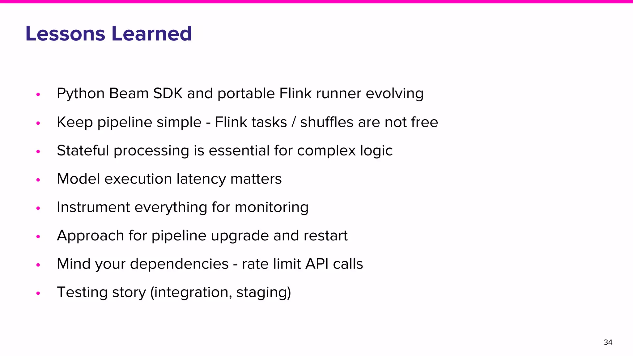 Lessons Learned
• Python Beam SDK and portable Flink runner evolving
• Keep pipeline simple - Flink tasks / shuffles are not free
• Stateful processing is essential for complex logic
• Model execution latency matters
• Instrument everything for monitoring
• Approach for pipeline upgrade and restart
• Mind your dependencies - rate limit API calls
• Testing story (integration, staging)
34
 