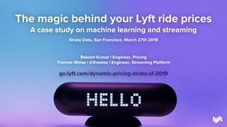 The magic behind your Lyft ride prices
A case study on machine learning and streaming
Strata Data, San Francisco, March 27th 2019
Rakesh Kumar | Engineer, Pricing
Thomas Weise | @thweise | Engineer, Streaming Platform
go.lyft.com/dynamic-pricing-strata-sf-2019
 
