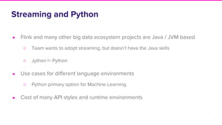 12
Streaming and Python
● Flink and many other big data ecosystem projects are Java / JVM based
○ Team wants to adopt streaming, but doesn’t have the Java skills
○ Jython != Python
● Use cases for different language environments
○ Python primary option for Machine Learning
● Cost of many API styles and runtime environments
 