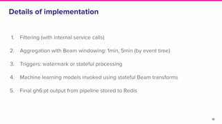 Details of implementation
1. Filtering (with internal service calls)
2. Aggregation with Beam windowing: 1min, 5min (by event time)
3. Triggers: watermark or stateful processing
4. Machine learning models invoked using stateful Beam transforms
5. Final gh6:pt output from pipeline stored to Redis
16
 