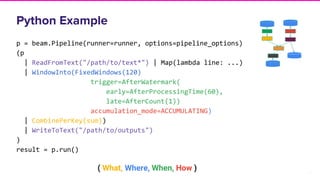 21
Python Example
p = beam.Pipeline(runner=runner, options=pipeline_options)
(p
| ReadFromText("/path/to/text*") | Map(lambda line: ...)
| WindowInto(FixedWindows(120)
trigger=AfterWatermark(
early=AfterProcessingTime(60),
late=AfterCount(1))
accumulation_mode=ACCUMULATING)
| CombinePerKey(sum))
| WriteToText("/path/to/outputs")
)
result = p.run()
( What, Where, When, How )
 