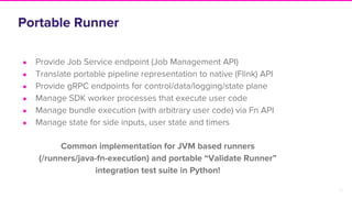 26
Portable Runner
● Provide Job Service endpoint (Job Management API)
● Translate portable pipeline representation to native (Flink) API
● Provide gRPC endpoints for control/data/logging/state plane
● Manage SDK worker processes that execute user code
● Manage bundle execution (with arbitrary user code) via Fn API
● Manage state for side inputs, user state and timers
Common implementation for JVM based runners
(/runners/java-fn-execution) and portable “Validate Runner”
integration test suite in Python!
 