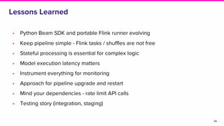 Lessons Learned
• Python Beam SDK and portable Flink runner evolving
• Keep pipeline simple - Flink tasks / shuffles are not free
• Stateful processing is essential for complex logic
• Model execution latency matters
• Instrument everything for monitoring
• Approach for pipeline upgrade and restart
• Mind your dependencies - rate limit API calls
• Testing story (integration, staging)
34
 