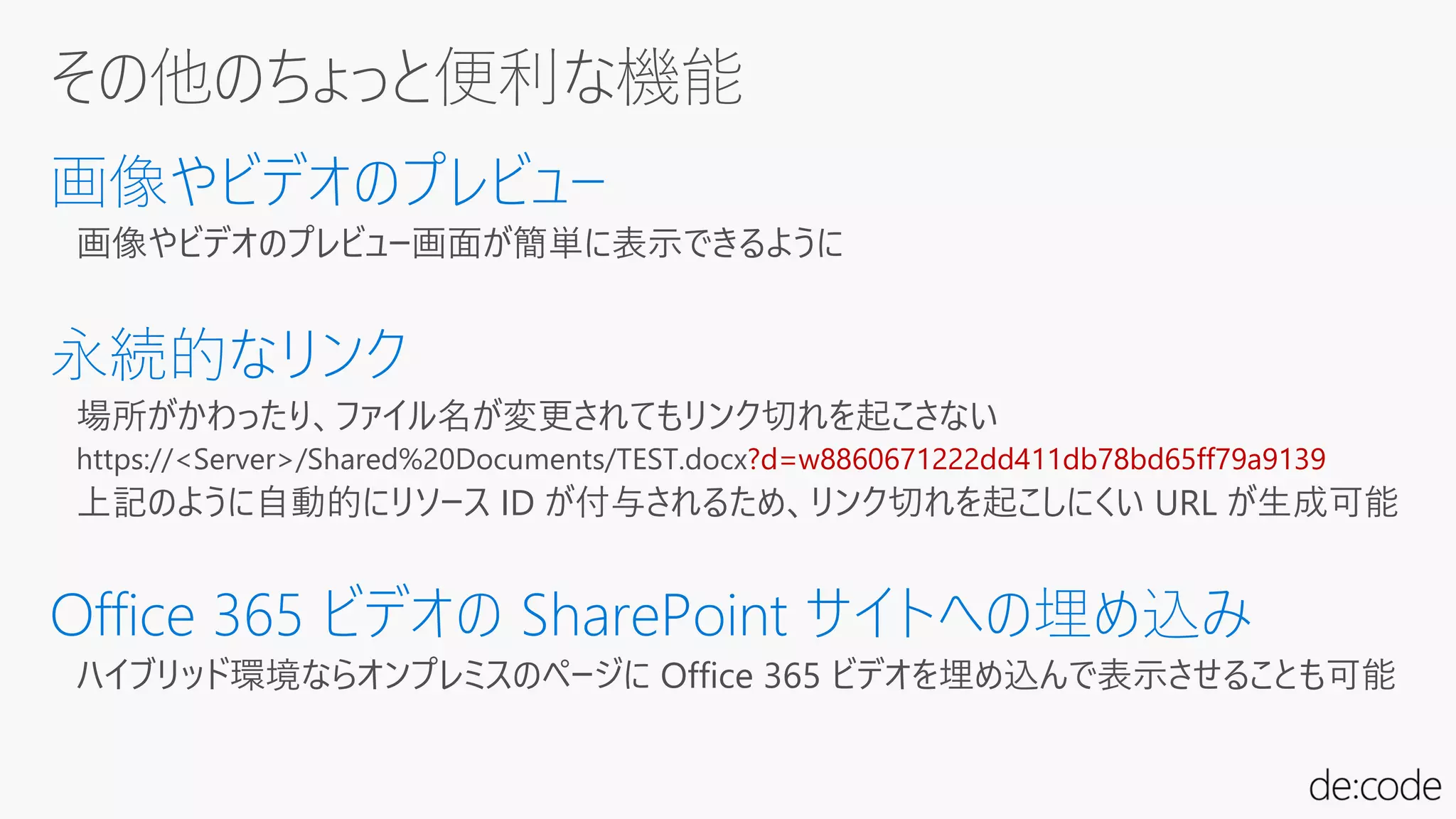 画像やビデオのプレビュー画面が簡単に表示できるように
場所がかわったり、ファイル名が変更されてもリンク切れを起こさない
https://<Server>/Shared%20Documents/TEST.docx?d=w8860671222dd411db78bd65ff79a9139
上記のように自動的にリソース ID が付与されるため、リンク切れを起こしにくい URL が生成可能
ハイブリッド環境ならオンプレミスのページに Office 365 ビデオを埋め込んで表示させることも可能
 