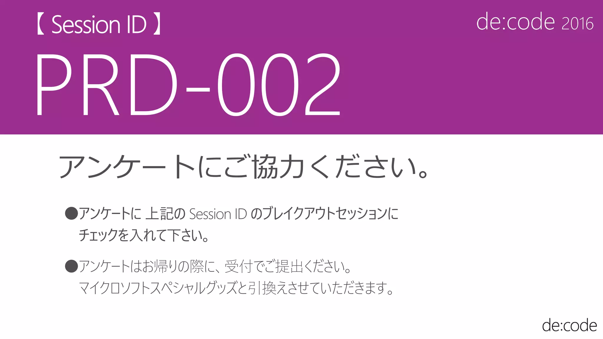 アンケートにご協力ください。
●アンケートに 上記の Session ID のブレイクアウトセッションに
チェックを入れて下さい。
●アンケートはお帰りの際に、受付でご提出ください。
マイクロソフトスペシャルグッズと引換えさせていただきます。
 