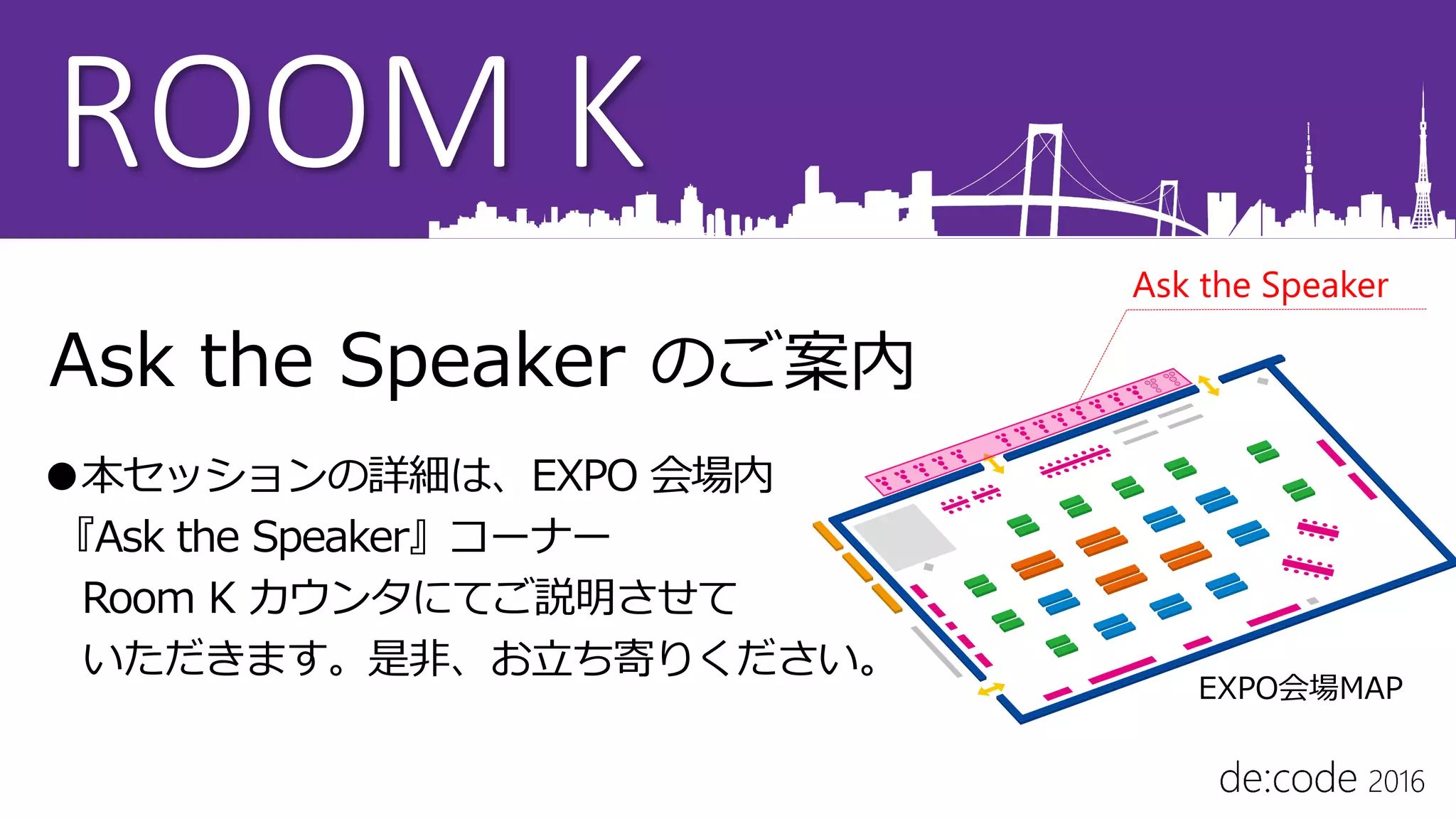 ROOM K
Ask the Speaker のご案内
●本セッションの詳細は、EXPO 会場内
『Ask the Speaker』コーナー
Room K カウンタにてご説明させて
いただきます。是非、お立ち寄りください。
Ask the Speaker
EXPO会場MAP
 