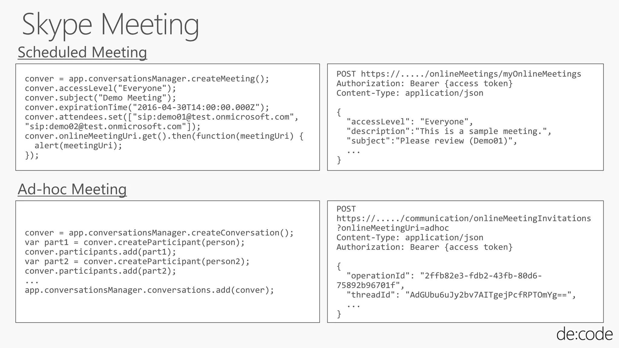 conver = app.conversationsManager.createMeeting();
conver.accessLevel("Everyone");
conver.subject("Demo Meeting");
conver.expirationTime("2016-04-30T14:00:00.000Z");
conver.attendees.set(["sip:demo01@test.onmicrosoft.com",
"sip:demo02@test.onmicrosoft.com"]);
conver.onlineMeetingUri.get().then(function(meetingUri) {
alert(meetingUri);
});
POST https://...../onlineMeetings/myOnlineMeetings
Authorization: Bearer {access token}
Content-Type: application/json
{
"accessLevel": "Everyone",
"description":"This is a sample meeting.",
"subject":"Please review (Demo01)",
...
}
conver = app.conversationsManager.createConversation();
var part1 = conver.createParticipant(person);
conver.participants.add(part1);
var part2 = conver.createParticipant(person2);
conver.participants.add(part2);
...
app.conversationsManager.conversations.add(conver);
POST
https://...../communication/onlineMeetingInvitations
?onlineMeetingUri=adhoc
Content-Type: application/json
Authorization: Bearer {access token}
{
"operationId": "2ffb82e3-fdb2-43fb-80d6-
75892b96701f",
"threadId": "AdGUbu6uJy2bv7AITgejPcfRPTOmYg==",
...
}
 