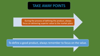 TAKE AWAY POINTS 
During the process of defining the product, always 
focus on delivering superior value to the market place. 
To define a good product, always remember to focus on the value. 
 